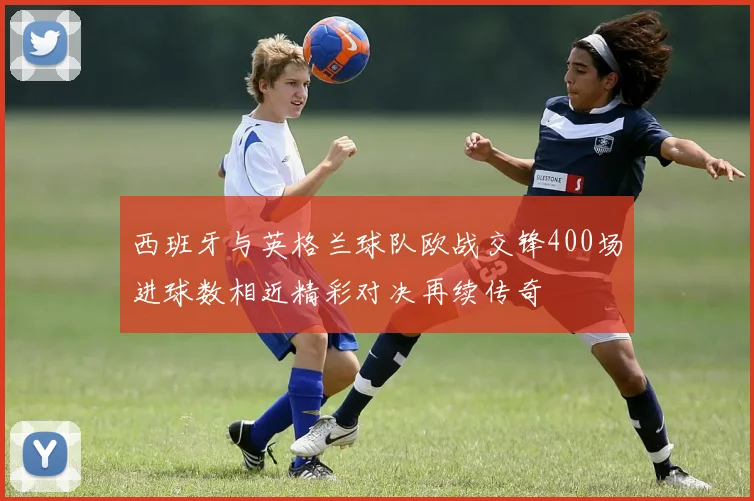 西班牙与英格兰球队欧战交锋400场进球数相近精彩对决再续传奇