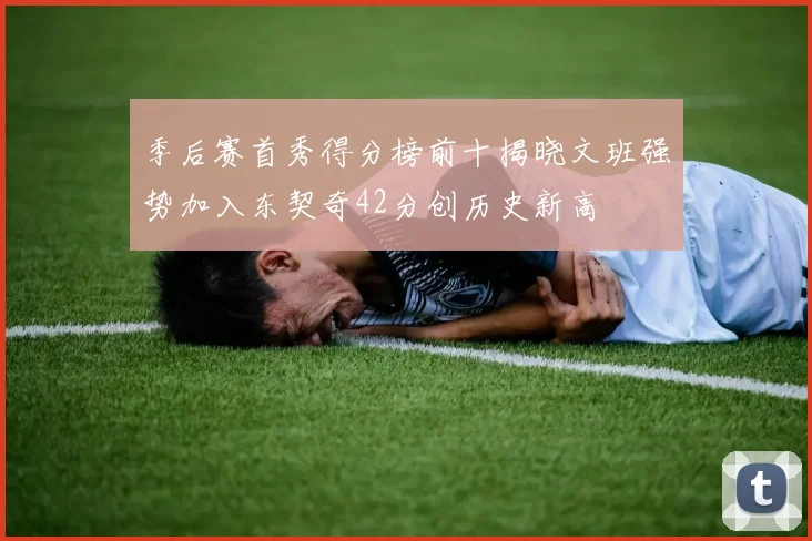 季后赛首秀得分榜前十揭晓文班强势加入东契奇42分创历史新高