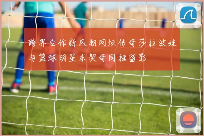 跨界合作新风潮网坛传奇莎拉波娃与篮球明星东契奇同框留影