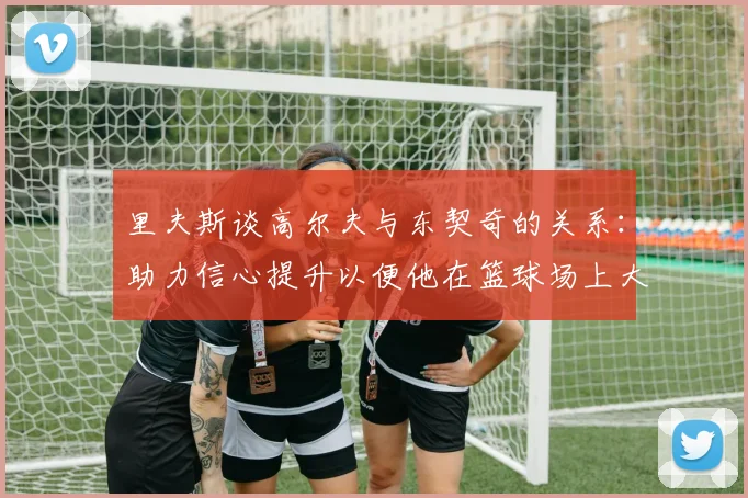 里夫斯谈高尔夫与东契奇的关系：助力信心提升以便他在篮球场上大展身手