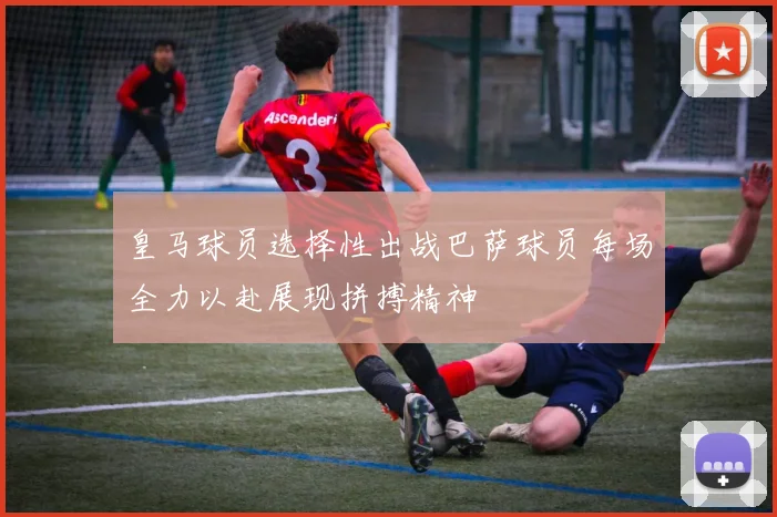 皇马球员选择性出战巴萨球员每场全力以赴展现拼搏精神
