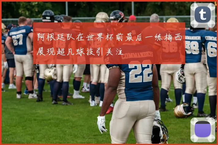 阿根廷队在世界杯前最后一练梅西展现超凡球技引关注