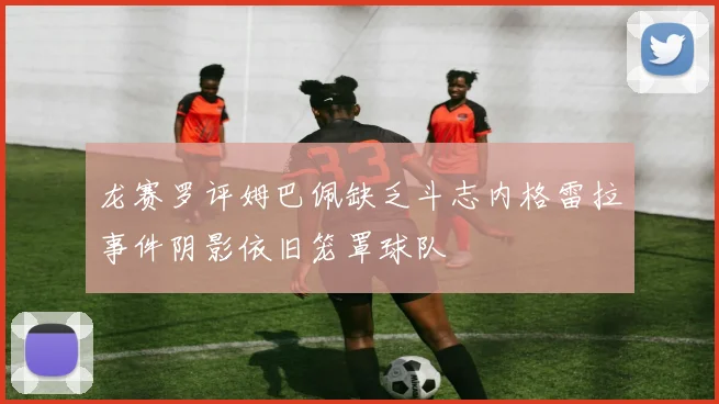 龙赛罗评姆巴佩缺乏斗志内格雷拉事件阴影依旧笼罩球队