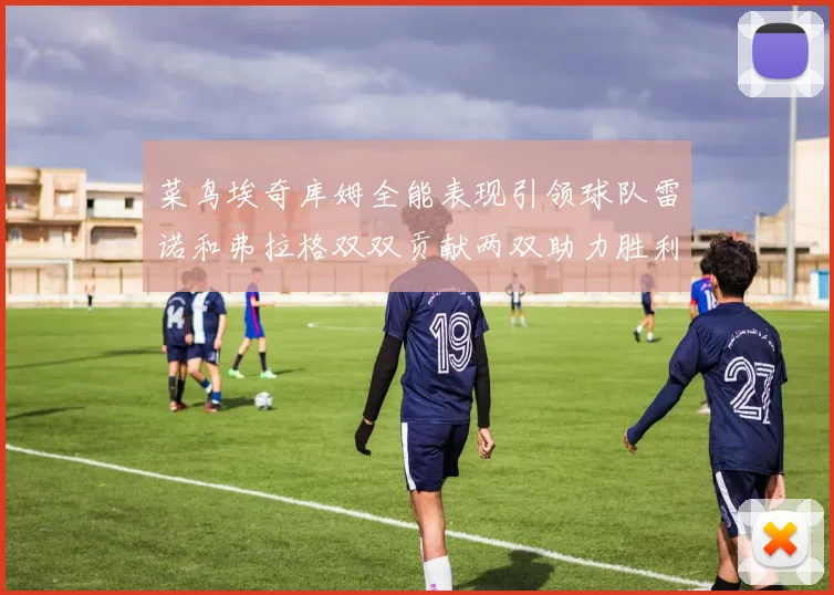菜鸟埃奇库姆全能表现引领球队雷诺和弗拉格双双贡献两双助力胜利