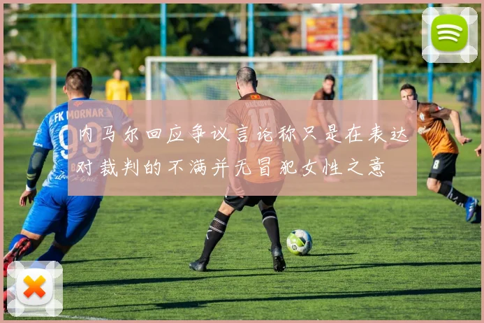 内马尔回应争议言论称只是在表达对裁判的不满并无冒犯女性之意