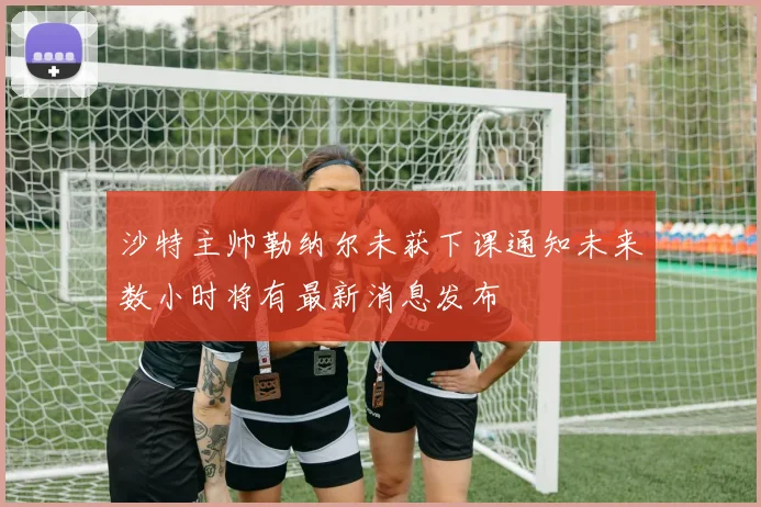 沙特主帅勒纳尔未获下课通知未来数小时将有最新消息发布